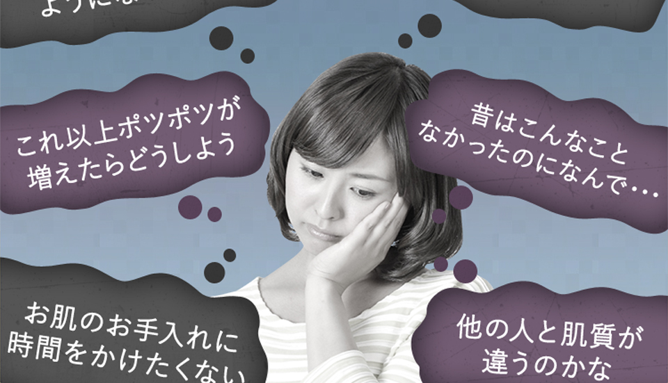 「これ以上ポツポツが増えたらどうしよう」「昔はこんなことなかったのに何で・・・」「お肌の手入れに時間をかけたくない」「他の人と肌質が違うのかな？」